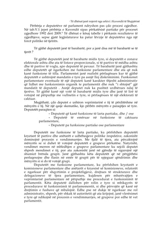 4
                                        Të dhënat janë nxjerrë nga arkivi i Kuvendit të Shqipërisë
    Përbërja e deputetëve në parlament ndryshon pas çdo procesi zgjedhor.
Në tab.V.1 jepet përbërja e Kuvendit sipas përkatësisë partiake për proceset
zgjedhore 1992 deri 2009. 4 Të dhënat e kësaj tabelle i përkasin rezultateve të
zgjedhjeve, sepse gjatë legjislaturave ka patur lëvizje të deputetëve nga një
forcë politike në tjetrën.

           Të gjithë deputetët janë të barabartë, por a janë disa më të barabartë se të
tjerët ?

       Të gjithë deputetët janë të barabarte midis tyre, si deputetët e zonave
elektorale ashtu dhe ata të listave proporcionale, si të partive të mëdha ashtu
dhe të partive të vogla, apo deputetë të pavaur. Të barabartë janë gjithashtu
edhe deputetët që ngarkohen me funksione parlamentare dhe ata që nuk
kanë funksione të tilla. Parlamentet janë realisht përfaqësues kur të gjithë
deputetët e ushtrojnë mandatin e tyre pa asnjë lloj diskriminimi. Funksionet
parlamentare eventuale të një deputeti kanë karakter thjesht administrativ
që lidhet me funksionimin organik te parlamentit dhe nuk “i shtojnë” gjë
mandatit të deputetit . Asnjë deputet nuk ka pushtet urdhërues ndaj të
tjerëve. Të gjithë kanë një votë të barabartë midis tyre dhe janë të lirë të
votojnë në përputhje me vullnetin e tyre, si përfaqësues të një elektorati të
caktuar.
       Megjithatë, çdo deputet e ushtron veprimtarinë e tij të përditëshme në
mënyrën e tij. Në një qasje skematike, kjo përbën mënyrën e paraqitjes së tyre.
Deputetët paraqiten si:
                 - Deputetë që kanë funksione të larta partiake, dhe / ose
                 - Deputetë të emëruar në funksione të caktuara
          parlamentare,
                 - Deputetë pa funksione partiake ose parlamentare
       Deputetët me funksione të larta partiake, ku përfshihen deputetët
kryetarë të partive dhe anëtarët e udhëheqjeve politike respektive, zakonisht
dominojnë procesin e vendimmarrjes. Me fjalë të tjera, ata përcaktojnë
mënyrën se si duhet të votojnë deputetët e grupeve përkatëse. Natyrisht,
vendimet merren në mbledhjen e grupeve parlamentare ku sejcili deputet
shpreh mendimet e tij, por ata zakonisht janë në gjëndje të sigurojnë një
shumicë brënda grupit. Janë gjithashtu këta deputetët që në përgjithësi
perfaqesojne dhe flasin në emër të grupit për të spjeguar qëndrimin dhe
mënyrën si si do të votojë grupi.
       Deputetët me funksione parlamentare, ku përfshihen kryetarët e
komisioneve parlamentare dhe anëtarët e kryesisë së komisioneve, relatorët
e ngarkuar për shqyrtimin e projektligjeve, drejtues të strukturave dhe
delegacioneve të tjera parlamentare, kujdesen për mbarëvajtjen e
veprimtarisë parlamentare në përputhje me procedurat e funksionimit të
parlamentit. Këta deputetë dallohen për rolin e tyre si mbikqyrës të
procedurave të funksionimit të parlamementit, si dhe përvojën që kanë në
drejtimin e fushave që mbulojnë. Edhe pse në dukje të ngarkuar me rol
administrativ, shpesh, për shkak të autoritetit që ata krijojnë, janë vlerësimet
e tyre që ndikojnë në procesin e vendimmarrjes, së grupeve por edhe të vet
parlamentit.
 