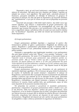 Deputetët e tjerë, që nuk kanë funksionet e mësipërme, paraqiten në
mënyra të ndryshme. Një pjesë prej tyre shquhen për lidhjet e ngushta që
mbajnë me zonat e tyre zgjedhore. Një pjesë tjetër, zakonisht pronarë të
bizneseve, paraqiten dukshëm në mbrojtje të kërkesave të grupeve të
ndryshme të interesit. Ka dhe një pjesë të deputetëve që kryesisht dallohen
për “gadishmërinë” e tyre për të votuar në çdo rast në përputhje me porositë
e dhëna.
       Natyrisht një paraqitje e tillë është mjaft relative. Ajo është varur nga
sistemi zgjedhor, nga mënyra e funksionimit të grupit parlamentar, nga
mënyra e drejtimit të parlamentit. Por parasëgjithash ajo varet nga vetë
deputetët: nga formimi dhe përvoja e tyre profesionale si dhe nga shkalla e
tyre e angazhimit. Qasja e përshkruar këtu në asnjë rast nuk mund të shërbej
për “të klasifikuar” deputetët, ajo është më shumë një konstatim që flitet
midis deputetëve .


    d) Grupet parlamentare

     Grupet parlamentare përbëjnë shprehjen e organizuar të partive dhe
formacioneve politike në gjirin e parlamenteve. Megjithatë ato dallohen prej
partive. Rregulloret e parlamenteve përcaktojnë rregulla të formimit dhe të
organizimit autonom të tyre, përkundrejt ekzistencës dhe rregjimit juridik të
partive politike.
     Deputetët e sapozgjedhur pasi legjitimojnë mandatet e tyre parlamentare
dhe pasi bëjnë betimin veshin mbi “bluzat” e tyre partiake “kostumin” e një
grupi politik parlamentar. Në nenin 15 të Rregullores së Kuvendit thuhet se
“deputetët mund të formojnë grupe parlamentare sipas përkatësisë partiake ose
orientimit politik”, dhe se “brenda 3 ditëve nga data e zgjedhjes së Kryetarit të
Kuvendit, çdo deputet deklaron me shkrim se në cilin grup parlamentar bën pjesä
Vetëm deputetët që nuk bëjnë deklarimin e mësipërm ose që nuk i përkasin asnjë grupi
parlamentar mund të formojnë grup të përzier.” Një deputet mund të bëj pjesë
vetëm në një grup parlamentar.
     Grupet parlamentare formohen ose riformohen në çdo parlament të
ripërtërirë nëpërmjet zgjedhjeve. Për të formuar një grup duhet të plotësohen
dy kushte: të bashkohet një numër minimal i deputetëve të caktuar në
Rregulloren e parlamentit dhe ti paraqitet Byrosë së parlamentit një deklaratë
politike e firmosur nga anëtarët që do të aderojnë në këtë grup. Zakonisht
paraqitja bëhet nga kryetari ose nga kryesia, të cilën grupi e ka zgjedhur vetë.
Rregulloret e brëndëshme nuk lejojnë formimin e grupeve të mbrojtjes së
interesave të veçanta, lokale qofshin këto, apo profesionale, sepse në këto
raste deputetët do të pranonin mandate detyruese.
     Në përputhje me parimin e pavarësisë së mandatit parlamentar,
pjesëmarrja e deputetëve në grupet parlamentare është e drejtë e tyre, por
jo një detyrim. Edhe kur deputeti i përket një grupi parlamentar, sipas
rregullores, ai ka të drejtë të largohet prej tij duke i paraqitur një deklaratë
me shkrim kryesisë së grupit dhe të njoftojë me shkrim Byronë e Kuvendit.
Natyrisht, rregullorja nuk detyron që deputeti të jetë anëtar i grupeve
parlamentare. Megjithatë një deputet që nuk i përket një grupi parlamentar
në përgjithësi e ndjen vehten jo plotësisht të angazhuar në tërësinë e
 
