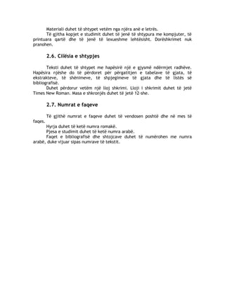 Materiali duhet të shtypet vetëm nga njëra anë e letrës.
Të gjitha kopjet e studimit duhet të jenë të shtypura me kompjuter, të
printuara qartë dhe të jenë të lexueshme lehtësisht. Dorëshkrimet nuk
pranohen.
2.6. Cilësia e shtypjes
Teksti duhet të shtypet me hapësirë një e gjysmë ndërmjet radhëve.
Hapësira njëshe do të përdoret për përgatitjen e tabelave të gjata, të
ekstrakteve, të shënimeve, të shpjegimeve të gjata dhe të listës së
bibliografisë.
Duhet përdorur vetëm një lloj shkrimi. Lloji i shkrimit duhet të jetë
Times New Roman. Masa e shkronjës duhet të jetë 12-she.
2.7. Numrat e faqeve
Të gjithë numrat e faqeve duhet të vendosen poshtë dhe në mes të
faqes.
Hyrja duhet të ketë numra romakë.
Pjesa e studimit duhet të ketë numra arabë.
Faqet e bibliografisë dhe shtojcave duhet të numërohen me numra
arabë, duke vijuar sipas numrave të tekstit.
 