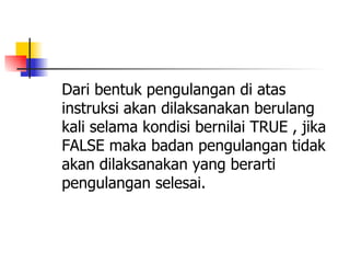 Dari bentuk pengulangan di atas
instruksi akan dilaksanakan berulang
kali selama kondisi bernilai TRUE , jika
FALSE maka badan pengulangan tidak
akan dilaksanakan yang berarti
pengulangan selesai.
 
