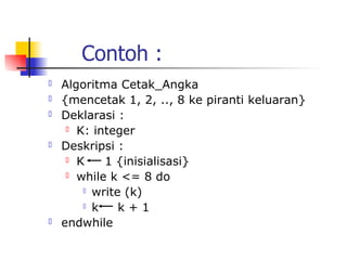 Contoh :
   Algoritma Cetak_Angka
   {mencetak 1, 2, .., 8 ke piranti keluaran}
   Deklarasi :
      K: integer

   Deskripsi :
      K    1 {inisialisasi}
      while k <= 8 do

         write (k)

         k    k+1
   endwhile
 