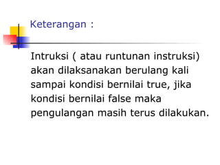 Keterangan :


Intruksi ( atau runtunan instruksi)
akan dilaksanakan berulang kali
sampai kondisi bernilai true, jika
kondisi bernilai false maka
pengulangan masih terus dilakukan.

 