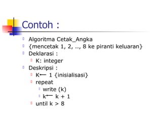 Contoh :
   Algoritma Cetak_Angka
   {mencetak 1, 2, .., 8 ke piranti keluaran}
   Deklarasi :
      K: integer

   Deskripsi :
      K     1 {inisialisasi}
      repeat

         write (k)

         k    k+1
      until k > 8
 