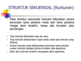 STRUKTUR SEKUENSIAL (Runtunan)

   Pada struktur sekuensial instruksi dikerjakan secara
    berurutan baris perbaris mulai dari baris pertama
    hingga baris terakhir, tanpa ada loncatan atau
    perulangan.

   Tiap instruksi dikerjakan satu per satu.
   Tiap instruksi dilaksanakan tepat sekali, tidak ada instruksi yang
    diulang.
   Urutan instruksi yang dilaksanakan pemroses sama dengan
    urutan instruksi sebagai tertulis di dalam teks algoritma.
   Akhir dari instruksi terakhir merupakan akhir algoritma.
 