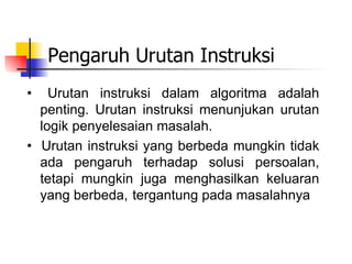 Pengaruh Urutan Instruksi
•   Urutan instruksi dalam algoritma adalah
  penting. Urutan instruksi menunjukan urutan
  logik penyelesaian masalah.
• Urutan instruksi yang berbeda mungkin tidak
  ada pengaruh terhadap solusi persoalan,
  tetapi mungkin juga menghasilkan keluaran
  yang berbeda, tergantung pada masalahnya
 