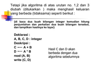 Tetapi jika algoritma di atas urutan no. 1,2 dan 3
diubah (ditukarkan ) maka menghasil keluaran
yang berbeda (tidaksama) seperti berikut :

   {di baca dua buah bilangan integer kemudian hitung
    penjumlahan dan perkalian dua buah bilangan tersebut,
    dan tampilkan hasilnya ke layar}

    Deklarasi :
    A, B, C, D : integer
    Deskripsi :
    C      A+B
                            Hasil C dan D akan
    D      A*B              berbeda dengan dua
    read (A, B)             algoritma sebelumnya
    write (C, D)
 