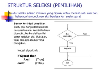STRUKTUR SELEKSI (PEMILIHAN)
Struktur seleksi adalah instruksi yang dipakai untuk memilih satu aksi dari
      beberapa kemungkinan aksi berdasarkan suatu syarat

     Bentuk ke-1 dari pemilihan
     Suatu aksi hanya dilakukan bila
     persyaratan atau kondisi tertentu
     dipenuhi. jika kondisi bernilai
     benar kerjakan aksi jika salah,
     tidak ada aksi apapun yang
     dikerjakan.

        Notasi algoritmik :
        if Syarat then
             Aksi     {True}
        endif        {False}
 