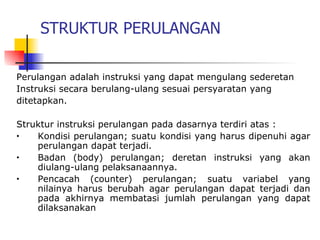 STRUKTUR PERULANGAN

Perulangan adalah instruksi yang dapat mengulang sederetan
Instruksi secara berulang-ulang sesuai persyaratan yang
ditetapkan.

Struktur instruksi perulangan pada dasarnya terdiri atas :
•   Kondisi perulangan; suatu kondisi yang harus dipenuhi agar
    perulangan dapat terjadi.
•   Badan (body) perulangan; deretan instruksi yang akan
    diulang-ulang pelaksanaannya.
•   Pencacah (counter) perulangan; suatu variabel yang
    nilainya harus berubah agar perulangan dapat terjadi dan
    pada akhirnya membatasi jumlah perulangan yang dapat
    dilaksanakan
 