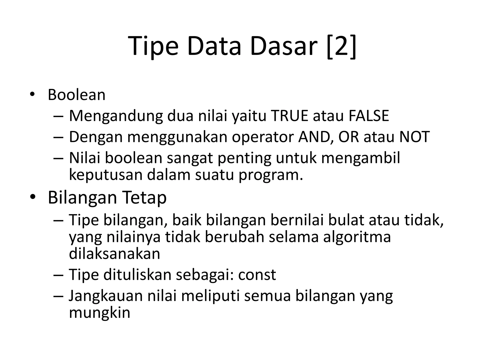 Tipe Data Dasar [2]
• Boolean
– Mengandung dua nilai yaitu TRUE atau FALSE
– Dengan menggunakan operator AND, OR atau NOT
– Nilai boolean sangat penting untuk mengambil
keputusan dalam suatu program.
• Bilangan Tetap
– Tipe bilangan, baik bilangan bernilai bulat atau tidak,
yang nilainya tidak berubah selama algoritma
dilaksanakan
– Tipe dituliskan sebagai: const
– Jangkauan nilai meliputi semua bilangan yang
mungkin
 