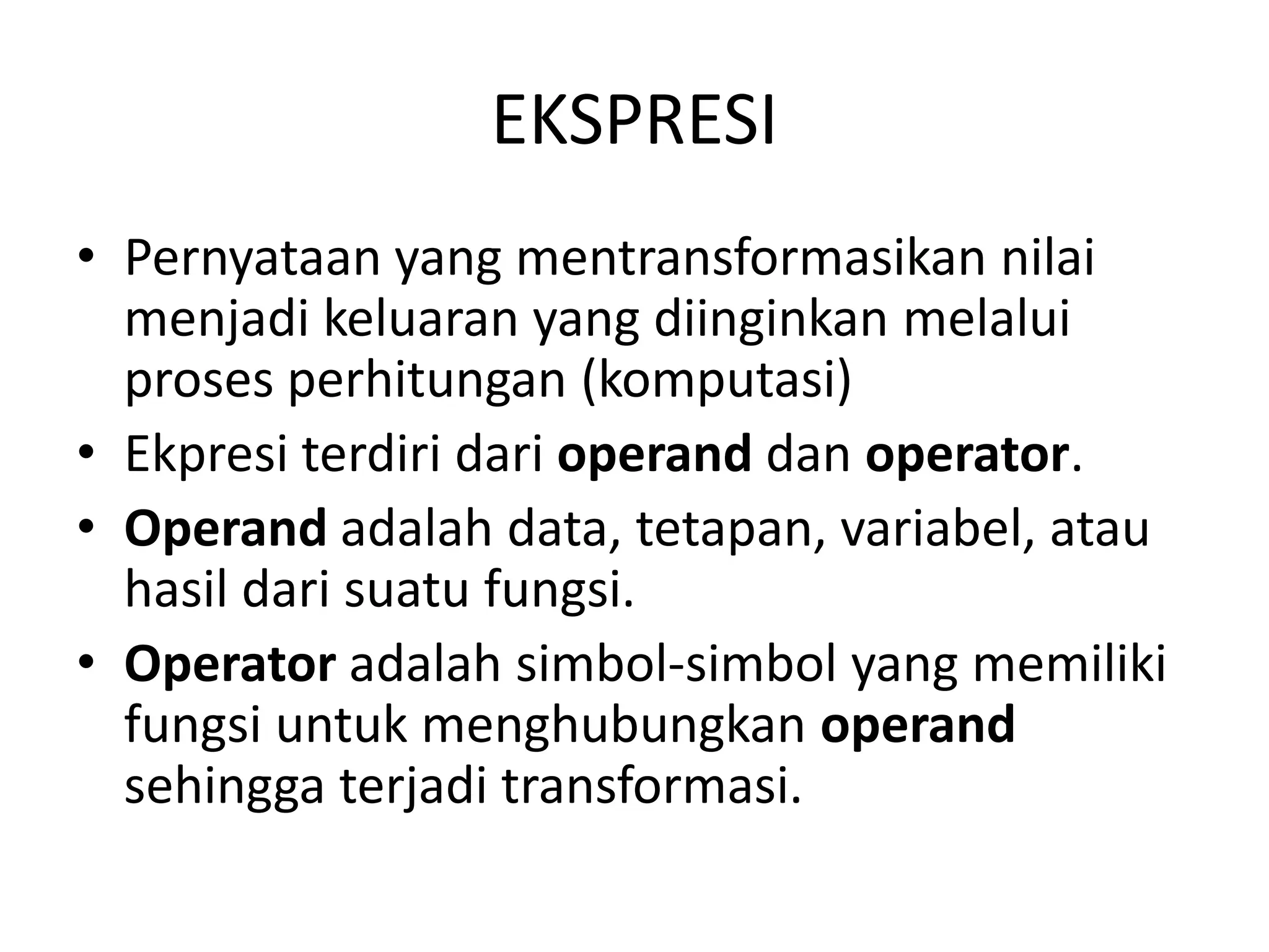 EKSPRESI
• Pernyataan yang mentransformasikan nilai
menjadi keluaran yang diinginkan melalui
proses perhitungan (komputasi)
• Ekpresi terdiri dari operand dan operator.
• Operand adalah data, tetapan, variabel, atau
hasil dari suatu fungsi.
• Operator adalah simbol-simbol yang memiliki
fungsi untuk menghubungkan operand
sehingga terjadi transformasi.
 
