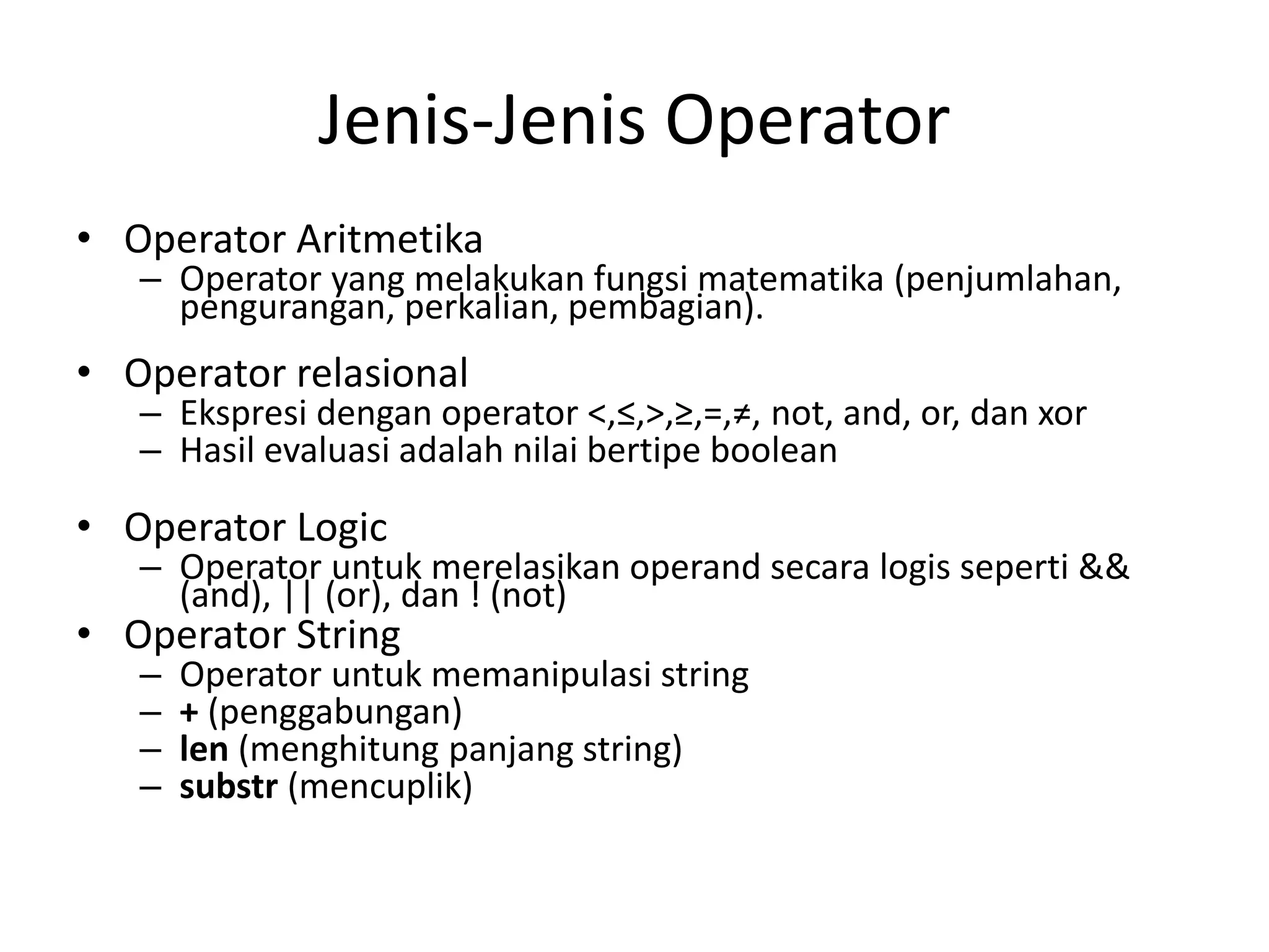 Jenis-Jenis Operator
• Operator Aritmetika
– Operator yang melakukan fungsi matematika (penjumlahan,
pengurangan, perkalian, pembagian).
• Operator relasional
– Ekspresi dengan operator <,≤,>,≥,=,≠, not, and, or, dan xor
– Hasil evaluasi adalah nilai bertipe boolean
• Operator Logic
– Operator untuk merelasikan operand secara logis seperti &&
(and), || (or), dan ! (not)
• Operator String
– Operator untuk memanipulasi string
– + (penggabungan)
– len (menghitung panjang string)
– substr (mencuplik)
 