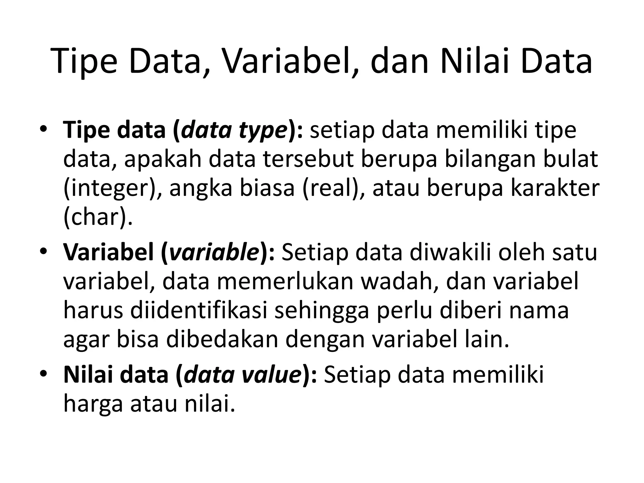Tipe Data, Variabel, dan Nilai Data
• Tipe data (data type): setiap data memiliki tipe
data, apakah data tersebut berupa bilangan bulat
(integer), angka biasa (real), atau berupa karakter
(char).
• Variabel (variable): Setiap data diwakili oleh satu
variabel, data memerlukan wadah, dan variabel
harus diidentifikasi sehingga perlu diberi nama
agar bisa dibedakan dengan variabel lain.
• Nilai data (data value): Setiap data memiliki
harga atau nilai.
 