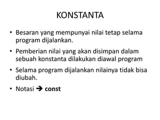 KONSTANTA
• Besaran yang mempunyai nilai tetap selama
program dijalankan.
• Pemberian nilai yang akan disimpan dalam
sebuah konstanta dilakukan diawal program
• Selama program dijalankan nilainya tidak bisa
diubah.
• Notasi  const
 