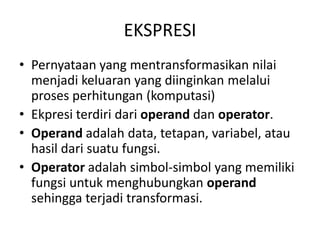 EKSPRESI
• Pernyataan yang mentransformasikan nilai
menjadi keluaran yang diinginkan melalui
proses perhitungan (komputasi)
• Ekpresi terdiri dari operand dan operator.
• Operand adalah data, tetapan, variabel, atau
hasil dari suatu fungsi.
• Operator adalah simbol-simbol yang memiliki
fungsi untuk menghubungkan operand
sehingga terjadi transformasi.
 