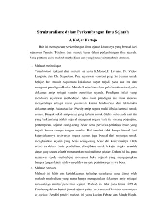 Strukturalisme dalam Perkembangan Ilmu Sejarah
J. Kadjat Hartojo
Bab ini memaparkan perkembangan ilmu sejarah khususnya yang berasal dari
sejarawan Prancis. Terdapat dua mahzab besar dalam perkembangan ilmu sejarah.
Yang pertama yaitu mahzab methodique dan yang kedua yaitu mahzab Annales.
1. Mahzab methodique
Tokoh-tokoh terkenal dari mahzab ini yaitu G.Monod,E. Lavisse, Ch. Victor
Langlois, dan Ch. Seignobos. Para sejarawan tersebut pergi ke Jerman untuk
belajar dari musuh bagaimana kekalahan dapat terjadi pada saat itu dan
menganut paradigma Ranke. Metode Ranke bercirikan pada kesetiaan total pada
dokumen arsip sebagai sumber penelitian sejarah. Paradigma inilah yang
mendasari sejarawan methodique. Atas dasar paradigma ini maka mereka
menyebutnya sebagai aliran positiviste karena berdasarkan dari fakta-fakta
dokumen arsip. Pada abad ke 19 arsip-arsip negara mulai dibuka kembali untuk
umum. Banyak sekali arsip-arsip yang terbuka untuk diteliti maka pada saat itu
yang berkembang adalah sejarah mengenai negara baik itu tentang perjanjian,
pertempuran, sejarah orang-orang besar serta peristiwa-peristiwa besar yang
terjadi karena campur tangan mereka. Hal tersebut tidak hanya berasal dari
ketersediaannya arsip-arsip negara namun juga berasal dari semangat untuk
menghasilkan sejarah yang berisi orang-orang besar dan kontribusinya. Oleh
sebab itu dalam dunia pendidikan, diwajibkan untuk bekajar tingkat sekolah
dasar yang secara efektif menanamkan nasionalisme sekuler. Dalam hal itu, para
sejarawan ecole methodique menyusun buku sejarah yang mengagungkan
bangsa dengan kisah pahlawan-pahlawan serta peristiwa-peristiwa besar.
2. Mahzab Annales
Mahzab ini lahir atas ketidakpuasan terhadap paradigma yang dianut oleh
mahzab methodique yang mana hanya menggunakan dokumen arsip sebagai
satu-satunya sumber penelitian sejarah. Mahzab ini lahir pada tahun 1929 di
Strasbourg dalam bentuk jurnal sejarah yaitu Les Annales d’histoire economique
et sociale. Pendiri-pendiri mahzah ini yaitu Lucien Febvre dan March Bloch.
 