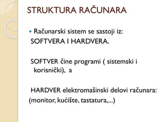 STRUKTURA RAČUNARA
 Računarski sistem se sastoji iz:
SOFTVERA I HARDVERA.
SOFTVER čine programi ( sistemski i
korisnički), a
HARDVER elektromašinski delovi računara:
(monitor, kućište, tastatura,...)
 