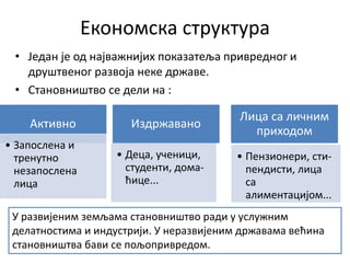 Економска структура
• Један је од најважнијих показатеља привредног и
друштвеног развоја неке државе.
• Становништво се дели на :
Активно
• Запослена и
тренутно
незапослена
лица
Издржавано
• Деца, ученици,
студенти, дома-
ћице...
Лица са личним
приходом
• Пензионери, сти-
пендисти, лица
са
алиментацијом...
У развијеним земљама становништво ради у услужним
делатностима и индустрији. У неразвијеним државама већина
становништва бави се пољопривредом.
 