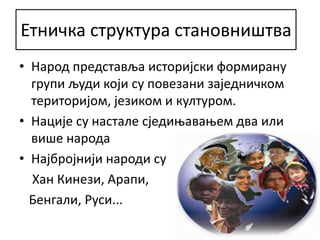 Етничка структура становништва
• Народ представља историјски формирану
групи људи који су повезани заједничком
територијом, језиком и културом.
• Нације су настале сједињавањем два или
више народа
• Најбројнији народи су
Хан Кинези, Арапи,
Бенгали, Руси...
 