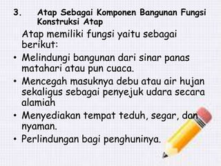3. Atap Sebagai Komponen Bangunan Fungsi
Konstruksi Atap
Atap memiliki fungsi yaitu sebagai
berikut:
• Melindungi bangunan dari sinar panas
matahari atau pun cuaca.
• Mencegah masuknya debu atau air hujan
sekaligus sebagai penyejuk udara secara
alamiah
• Menyediakan tempat teduh, segar, dan
nyaman.
• Perlindungan bagi penghuninya.
 