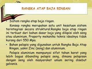 • Sistem rangka atap baja ringan.
Konsep rangka merupakan satu unit kesatuan sistem
terintegrasi secara struktural.Rangka baja atap ringan
ini terbuat dari bahan dasar baja yang dilapisi oleh seng
atau aluminium. Property mekanika teknis idealnya tidak
kurang dari 550 Mpa.
• Bahan pelapis yang digunakan untuk Rangka Baja Atap
Ringan, yakni Zinc (seng) dan aluminium.
Pelapis aluminium mempunyai sifat tahan karat yang
lebih bagus dibanding pelapis seng, dimana pelapisan
dengan seng oleh masyarakat umum sering disebut
galvanis.
 