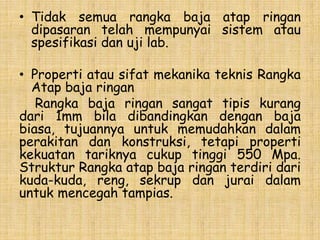 • Tidak semua rangka baja atap ringan
dipasaran telah mempunyai sistem atau
spesifikasi dan uji lab.
• Properti atau sifat mekanika teknis Rangka
Atap baja ringan
Rangka baja ringan sangat tipis kurang
dari 1mm bila dibandingkan dengan baja
biasa, tujuannya untuk memudahkan dalam
perakitan dan konstruksi, tetapi properti
kekuatan tariknya cukup tinggi 550 Mpa.
Struktur Rangka atap baja ringan terdiri dari
kuda-kuda, reng, sekrup dan jurai dalam
untuk mencegah tampias.
 