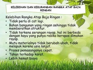 Kelebihan Rangka Atap Baja Ringan :
• Tidak perlu di cat lagi.
• Bahan bangunan yang ringan sehingga tidak
memberatkan struktur.
• Tidak terkena serangan rayap, hal ini berbeda
dengan kayu yang punya resiko keropos dimakan
rayap.
• Mutu materialnya tidak berubah-ubah, tidak
melapuk karena usia lanjut.
• Proses pemasanganya cepat.
• Tahan terhadap karat.
• Lebih hemat biaya
KELEBIHAN DAN KEKURANGAN RANGKA ATAP BAJA
RINGAN
 