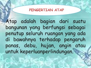 Atap adalah bagian dari suatu
bangunan yang berfungsi sebagai
penutup seluruh ruangan yang ada
di bawahnya terhadap pengaruh
panas, debu, hujan, angin atau
untuk keperluanperlindungan.
 
