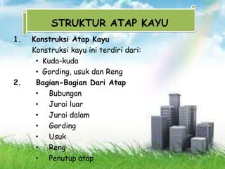 1. Konstruksi Atap Kayu
Konstruksi kayu ini terdiri dari:
• Kuda-kuda
• Gording, usuk dan Reng
2. Bagian-Bagian Dari Atap
• Bubungan
• Jurai luar
• Jurai dalam
• Gording
• Usuk
• Reng
• Penutup atap
STRUKTUR ATAP KAYU
 