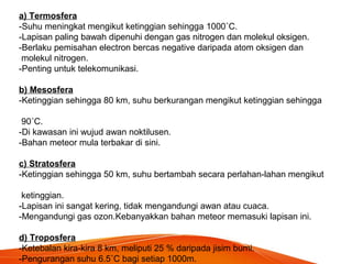 a) Termosfera
-Suhu meningkat mengikut ketinggian sehingga 1000˚C.
-Lapisan paling bawah dipenuhi dengan gas nitrogen dan molekul oksigen.
-Berlaku pemisahan electron bercas negative daripada atom oksigen dan
molekul nitrogen.
-Penting untuk telekomunikasi.
b) Mesosfera
-Ketinggian sehingga 80 km, suhu berkurangan mengikut ketinggian sehingga
90˚C.
-Di kawasan ini wujud awan noktilusen.
-Bahan meteor mula terbakar di sini.
c) Stratosfera
-Ketinggian sehingga 50 km, suhu bertambah secara perlahan-lahan mengikut
ketinggian.
-Lapisan ini sangat kering, tidak mengandungi awan atau cuaca.
-Mengandungi gas ozon.Kebanyakkan bahan meteor memasuki lapisan ini.
d) Troposfera
-Ketebalan kira-kira 8 km, meliputi 25 % daripada jisim bumi.
-Pengurangan suhu 6.5˚C bagi setiap 1000m.
 