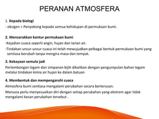 PERANAN ATMOSFERA
1. Kepada biologi
- oksigen = Penyokong kepada semua kehidupan di permukaan bumi.
2. Mencorakkan kontur permukaan bumi
-Kejadian cuaca seperti angin, hujan dan larian air.
-Tindakan unsur-unsur cuaca ini telah mewujudkan pelbagai bentuk permukaan bumi yang
sentiasa berubah tanpa mengira masa dan tempat.
3. Kekayaan semula jadi
Perlombongan logam dan simpanan bijih dikaitkan dengan pengumpulan bahan logam
melalui tindakan kimia air hujan ke dalam batuan
4. Membentuk dan mempengaruhi cuaca
Atmosfera bumi sentiasa mengalami perubahan secara berterusan.
Manusia perlu menyesuaikan diri dengan setiap perubahan yang ekstrem agar tidak
mengalami kesan perubahan tersebut .
 