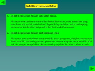 Kelebihan Teori Atom Dalton
1. Dapat menjelaskan hukum kekekalan massa.
Jika atom-atom dari unsur-unsur tidak dapat dihancurkan, maka atom-atom yang
sama harus ada setelah reaksi selesai. Seperti halnya sebelum reaksi berlangsung
maka massa keseluruhan dari pereaksi dari hasil reaksi harus sama.
2. Dapat menjelaskan hukum perbandingan tetap.
Jika semua atom dari sebuah unsur memiliki massa yang sama, dan jika satuan-satuan
Atom memiliki perbandingan tetap, persentase susunan senyawa harus memiliki nilai
tertentu, dengan mengabaikan ukuran contoh yang dianalisis atau keadaan semula.
 