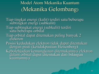 Model Atom Mekanika Kuantum
(Mekanika Gelombang)
Tiap tingkat energi (kulit) terdiri satu/beberapa
subtingkat energi (subkulit)
Tiap subtingkat energi (subkulit) terdiri
satu/beberapa orbital
Tiap orbital dapat ditemukan paling banyak 2
elektron
Posisi/kedudukan elektron tidak dapat ditentukan
dengan pasti (ketidakpastian Heisenberg)
Kebolehjadian/kemungkinan ditemukannya elektron
dalam orbital dapat ditentukan dari bilangan
kuantumnya
44
 