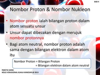 Nombor Proton & Nombor Nukleon
• Nombor proton ialah bilangan proton dalam
atom sesuatu unsur
• Unsur dapat dibezakan dengan merujuk
nombor protonnya
• Bagi atom neutral, nombor proton adalah
sama dengan bilangan elektron dalam atom
itu
Nombor Proton = Bilangan Proton
= Bilangan elektron dalam atom neutral
PANITIA SAINS
KOLEJ VOKASIONAL KUALA KANGSAR @ 2013
BAB 4
 