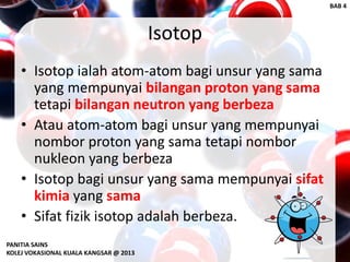 Isotop
• Isotop ialah atom-atom bagi unsur yang sama
yang mempunyai bilangan proton yang sama
tetapi bilangan neutron yang berbeza
• Atau atom-atom bagi unsur yang mempunyai
nombor proton yang sama tetapi nombor
nukleon yang berbeza
• Isotop bagi unsur yang sama mempunyai sifat
kimia yang sama
• Sifat fizik isotop adalah berbeza.
PANITIA SAINS
KOLEJ VOKASIONAL KUALA KANGSAR @ 2013
BAB 4
 
