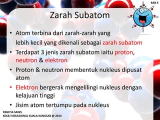 Zarah Subatom
• Atom terbina dari zarah-zarah yang
lebih kecil yang dikenali sebagai zarah subatom
• Terdapat 3 jenis zarah subatom iaitu proton,
neutron & elektron
• Proton & neutron membentuk nukleus dipusat
atom
• Elektron bergerak mengelilingi nukleus dengan
kelajuan tinggi
• Jisim atom tertumpu pada nukleus
PANITIA SAINS
KOLEJ VOKASIONAL KUALA KANGSAR @ 2013
BAB 4
 