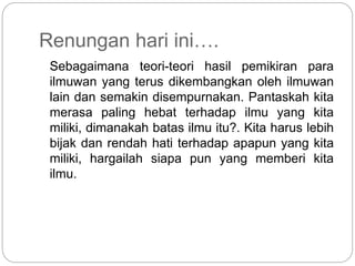 Renungan hari ini….
Sebagaimana teori-teori hasil pemikiran para
ilmuwan yang terus dikembangkan oleh ilmuwan
lain dan semakin disempurnakan. Pantaskah kita
merasa paling hebat terhadap ilmu yang kita
miliki, dimanakah batas ilmu itu?. Kita harus lebih
bijak dan rendah hati terhadap apapun yang kita
miliki, hargailah siapa pun yang memberi kita
ilmu.
 