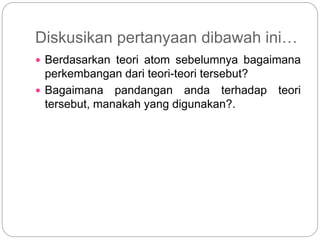 Diskusikan pertanyaan dibawah ini…
 Berdasarkan teori atom sebelumnya bagaimana
perkembangan dari teori-teori tersebut?
 Bagaimana pandangan anda terhadap teori
tersebut, manakah yang digunakan?.
 