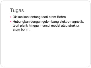 Tugas
 Diskusikan tentang teori atom Bohrn
 Hubungkan dengan gelombang elektromagnetik,
teori plank hingga muncul model atau struktur
atom bohrn.
 