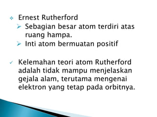  Ernest Rutherford
 Sebagian besar atom terdiri atas
ruang hampa.
 Inti atom bermuatan positif
 Kelemahan teori atom Rutherford
adalah tidak mampu menjelaskan
gejala alam, terutama mengenai
elektron yang tetap pada orbitnya.
 