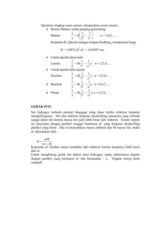 Spectrum lengkap suatu unsure, dirumuskan secara umum :
 Rumus Balmer untuk panjang gelombang
Balmer 





 22
1
2
11
n
R

n = 3,4,5,….
Kuantitas R, dikenal sebagai tetapan Rydberg, mempunyai harga
R = 1,097x107
m-1
= 0,01097 nm
 Untuk daerah ultraviolet
Lyman )
1
1
1
(
1
22
n
R 

n = 2,3,4,….
 Untuk daerah ulfra merah
Paschen )
1
3
1
(
1
22
n
R 

n = 4,5,6,….
 Brackett )
1
4
1
(
1
22
n
R 

n =5,6,7,….
 Pfund )
1
5
1
(
1
22
n
R 

n = 6,7,8,….
GERAK INTI
Inti hidrogen (sebuah proton) dianggap tetap diam ketika elektron berputar
mengelilinginya. Inti dan elektron berputar disekeliling massanya yang terletak
sangat dekat inti karena massa inti jauh lebih besar dari elektron. Sistem seperti
ini ekuivalen dengan partikel tunggal bermassa m yang berputar disekeliling
partikel yang berat. Jika m menyatakan massa elektron dan M massa inti, maka
m dinyatakan oleh :
Kuantitas m disebut massa tereduksi dari elektron karena harganya lebih kecil
dari m.
Untuk menghitung gerak inti dalam atom hidrogen, maka elektronnya diganti
dengan partikel yang bermassa m dan bermuatan – e. Tingkat energi atom
menjadi :
Mm
mM
m


 