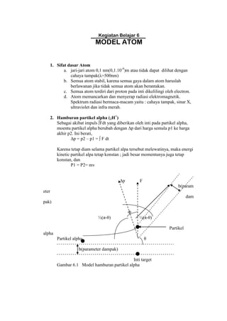 Kegiatan Belajar 6
MODEL ATOM
1. Sifat dasar Atom
a. jari-jari atom 0,1 nm(0,1.10-9
)m atau tidak dapat dilihat dengan
cahaya tampak(λ=500nm)
b. Semua atom stabil, karena semua gaya dalam atom haruslah
berlawanan jika tidak semua atom akan berantakan.
c. Semua atom terdiri dari proton pada inti dikelilingi oleh electron.
d. Atom memancarkan dan menyerap radiasi elektromagnetik.
Spektrum radiasi bermaca-macam yaitu : cahaya tampak, sinar X,
ultraviolet dan infra merah.
2. Hamburan partikel alpha (2H+
)
Sebagai akibat impuls ∫Fdt yang diberikan oleh inti pada partikel alpha,
moentu partikel alpha berubah dengan ∆p dari harga semula p1 ke harga
akhir p2. Ini berati,
∆p = p2 – p1 = ∫ F dt
Karena tetap diam selama partikel alpa tersebut melewatinya, maka energi
kinetic partikel alpa tetap konstan ; jadi besar momentunya juga tetap
konstan, dan
P1 = P2= mv
∆p F
b(param
eter
dam
pak)
Φ
½(π-θ) ½(π-θ)
Partikel
alpha
Partikel alpha θ
b(parameter dampak)
Inti target
Gambar 6.1 Model hamburan partikel alpha
 