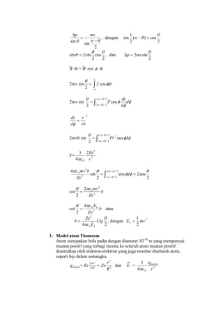2
sin
sin  

 mvp
, dengan sin
2
cos)(
2
1 
 
sin
2
cos
2
sin2

  , dan
2
sin2

mvp 
∫F dt = ∫F cos  dt
2mv sin 

x
dtf 

cos
2
2mv sin 


 

d
d
dt
F



2/)(
2/)(
cos
2
2
vb
r
d
dt


2mvb sin 



2/)(
2/)(
2
cos
2




dFr
F= 2
2
2
4
1
r
Ze
O




2/)(
2/)(2
2
2
cos2cos
2
sin
4 




d
Ze
bmvO
cot b
Ze
mv
2
2
22
2


cot b
Ze
EkO
2
4
2

 atau
24
2


Ctg
E
Ze
b
ko
 , dengan 2
2
1
mvEk 
3. Model atom Thomsom
Atom merupakan bola padat dengan diameter 10-10
m yang mempunyai
muatan positif yang terbagi merata ke seluruh atom muatan positif
dinetralkan oleh elektron-elektron yang juga tersebar diseluruh atom,
seperti biji dalam semangka.
dalamq = Ze 3
3
3
3
4
3
3
4
R
r
ZeR
rr


dan E = 2
4
1
r
qdalam
O
 