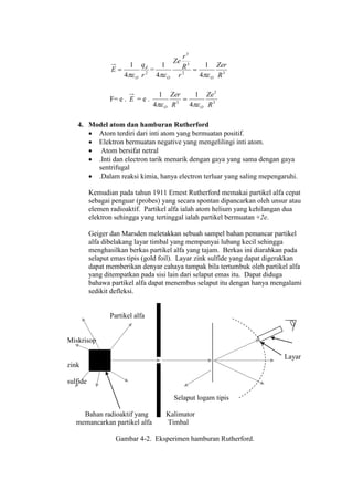 2
4
1
r
q
E d
O
 = 32
3
3
4
1
4
1
R
Zer
r
R
r
Ze
OO 

F= e . E = e . 3
2
3
4
1
4
1
R
Ze
R
Zer
OO 

4. Model atom dan hamburan Rutherford
 Atom terdiri dari inti atom yang bermuatan positif.
 Elektron bermuatan negative yang mengelilingi inti atom.
 Atom bersifat netral
 .Inti dan electron tarik menarik dengan gaya yang sama dengan gaya
sentrifugal
 .Dalam reaksi kimia, hanya electron terluar yang saling mepengaruhi.
Kemudian pada tahun 1911 Ernest Rutherford memakai partikel alfa cepat
sebagai penguar (probes) yang secara spontan dipancarkan oleh unsur atau
elemen radioaktif. Partikel alfa ialah atom helium yang kehilangan dua
elektron sehingga yang tertinggal ialah partikel bermuatan +2e.
Geiger dan Marsden meletakkan sebuah sampel bahan pemancar partikel
alfa dibelakang layar timbal yang mempunyai lubang kecil sehingga
menghasilkan berkas partikel alfa yang tajam. Berkas ini diarahkan pada
selaput emas tipis (gold foil). Layar zink sulfide yang dapat digerakkan
dapat memberikan denyar cahaya tampak bila tertumbuk oleh partikel alfa
yang ditempatkan pada sisi lain dari selaput emas itu. Dapat diduga
bahawa partikel alfa dapat menembus selaput itu dengan hanya mengalami
sedikit defleksi.
Partikel alfa
Miskrisop
Layar
zink
sulfide
Selaput logam tipis
Bahan radioaktif yang Kalimator
memancarkan partikel alfa Timbal
Gambar 4-2. Eksperimen hamburan Rutherford.
 
