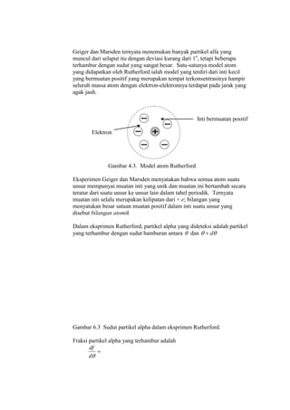 Geiger dan Marsden ternyata menemukan banyak partikel alfa yang
muncul dari selaput itu dengan deviasi kurang dari 1o
, tetapi beberapa
terhambur dengan sudut yang sangat besar. Satu-satunya model atom
yang didapatkan oleh Rutherford ialah model yang terdiri dari inti kecil
yang bermuatan positif yang merupakan tempat terkonsentrasinya hampir
seluruh massa atom dengan elektron-elektronnya terdapat pada jarak yang
agak jauh.
Inti bermuatan positif
Elektron
Gambar 4.3. Model atom Rutherford
Eksperimen Geiger dan Marsden menyatakan bahwa semua atom suatu
unsur mempunyai muatan inti yang unik dan muatan ini bertambah secara
teratur dari suatu unsur ke unsur lain dalam tabel periodik. Ternyata
muatan inti selalu merupakan kelipatan dari + e; bilangan yang
menyatakan besar satuan muatan positif dalam inti suatu unsur yang
disebut bilangan atomik
Dalam eksprimen Rutherford, partikel alpha yang dideteksi adalah partikel
yang terhambur dengan sudut hamburan antara  dan  d
Gambar 6.3 Sudut partikel alpha dalam eksprimen Rutherford.
Fraksi partikel alpha yang terhambur adalah

d
df
 