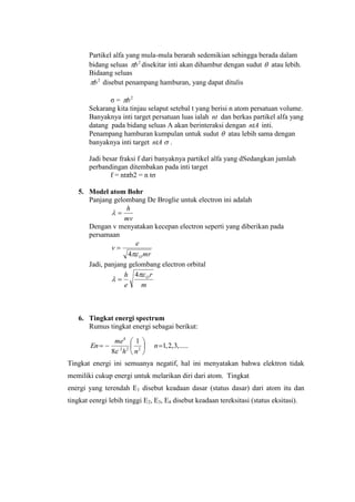 Partikel alfa yang mula-mula berarah sedemikian sehingga berada dalam
bidang seluas 2
b disekitar inti akan dihambur dengan sudut  atau lebih.
Bidaang seluas
2
b disebut penampang hamburan, yang dapat ditulis
σ = 2
b
Sekarang kita tinjau selaput setebal t yang berisi n atom persatuan volume.
Banyaknya inti target persatuan luas ialah nt dan berkas partikel alfa yang
datang pada bidang seluas A akan berinteraksi dengan ntA inti.
Penampang hamburan kumpulan untuk sudut  atau lebih sama dengan
banyaknya inti target ntA  .
Jadi besar fraksi f dari banyaknya partikel alfa yang dSedangkan jumlah
perbandingan ditembakan pada inti target
f = ntπb2 = n tσ
5. Model atom Bohr
Panjang gelombang De Broglie untuk electron ini adalah
mv
h

Dengan v menyatakan kecepan electron seperti yang diberikan pada
persamaan
mr
e
v
O4

Jadi, panjang gelombang electron orbital
m
r
e
h O

4

6. Tingkat energi spectrum
Rumus tingkat energi sebagai berikut:
Tingkat energi ini semuanya negatif, hal ini menyatakan bahwa elektron tidak
memiliki cukup energi untuk melarikan diri dari atom. Tingkat
energi yang terendah E1 disebut keadaan dasar (status dasar) dari atom itu dan
tingkat eenrgi lebih tinggi E2, E3, E4 disebut keadaan tereksitasi (status eksitasi).
.....,3,2,1
1
8 222
4






 n
nh
me
En

 