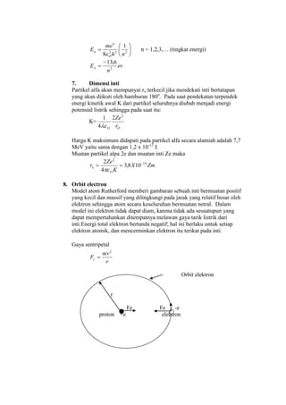 





 222
4
1
8 nh
me
E
O
n

n = 1,2,3,… (tingkat energi)
ev
n
En 2
6,13

7. Dimensi inti
Partikel alfa akan mempunyai ro terkecil jika mendekati inti bertatapan
yang akan diikuti oleh hamburan 180o
. Pada saat pendekatan terpendek
energi kinetik awal K dari partikel seluruhnya diubah menjadi energi
potensial listrik sehingga pada saat itu:
K=
OO r
Ze2
2
4
1

Harga K maksimum didapati pada partikel alfa secara alamiah adalah 7,7
MeV yaitu sama dengan 1,2 x 10-12
J.
Muatan partikel alpa 2e dan muatan inti Ze maka
ZmX
K
Ze
r
O
o
16
2
108,3
4
2 


8. Orbit electron
Model atom Rutherford memberi gambaran sebuah inti bermuatan positif
yang kecil dan massif yang dilingkungi pada jarak yang relatif besar oleh
elektron sehingga atom secara keseluruhan bermuatan netral. Dalam
model ini elektron tidak dapat diam, karena tidak ada sesuatupun yang
dapat mempertahankan ditempatnya melawan gaya tarik listrik dari
inti.Energi total elektron bertanda negatif; hal ini berlaku untuk setiap
elektron atomik, dan mencerminkan elektron itu terikat pada inti.
Gaya sentripetal
r
mv
Fc
2

Orbit elektron
r
Fe Fe -e
proton +e elektron
 
