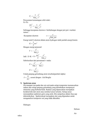 2
2
4
1
r
e
F
O
e


Persyaratan kemantapan orbit ialah :
Fc=Fe
2
22
4
1
r
e
r
mv
O

Sehingga kecepatan electron v berhubungan dengan jari-jari r melalui
rumus :
Kecepatan electron
mr
e
v
O4

Energi total E electron dalam atom hydrogen ialah jumlah energi kinetic
2
2
1
mvK 
Dengan energi potensial
r
e
V
O4
2

Jadi : E=K + V=
r
emv
O42
22

Subsitusikan dari persamaan v maka:
r
e
E
r
e
r
e
E
o

8
48
2
22



Untuk panjang gelombang atom tersebut(partikel alpha)
mv
h
 , sesuai dengan  de Broglie
9. Spektrum atom
Zat mampat (zat padat dan zat cair) pada setiap temperatur memancarkan
radiasi dan setiap panjang gelombang yang ditimbulkan mempunyai
intensitas yang berbeda-beda. Radiasi yang dipancarkan merupakan
kerakteristik dari atom atau molekul unsur tertentu. Setiap unsur
menunjukkan spektrum garis yang unik, bila sampelnya dalam fasa uap
diekstraksikan. Spektroskopi merupakan alat yang digunakan untuk
menganalisis komposisi zat yang tidak diketahui.
Hidrogen
Helium
Air
raksa
 