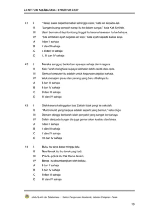 LATIH TUBI TATABAHASA : STRUKTUR AYAT
Modul Latih tubi Tatabahasa : Sektor Pengurusan Akademik, Jabatan Pelajaran Perak
10
41 I “Harap awak dapat bersabar sehingga esok,” kata Ali kepada Jali.
II “Jangan buang sampah-sarap itu ke dalam sungai,” kata Kak Umirah.
III Usah bermain di tepi lombong tinggal itu kerana kawasan itu berbahaya.
IV “Sila ambilkan ayah segelas air kopi,” kata ayah kepada kakak saya.
A I dan II sahaja
B II dan III sahaja
C I, II dan III sahaja
D II, III dan IV sahaja
42 I Mereka sanggup berkorban apa-apa sahaja demi negara.
II Kak Farah menghiasi supaya kelihatan lebih cantik dan ceria.
III Semua komputer itu adalah untuk kegunaan pejabat sahaja.
IV Atuk menajam pisau dan parang yang baru dibelinya itu.
A I dan III sahaja
B I dan IV sahaja
C II dan III sahaja
D III dan IV sahaja
43 I Oleh kerana ketinggalan bas Zakiah tidak pergi ke sekolah.
II “Murid-murid yang berjaya adalah seperti yang berikut,” kata cikgu.
III Demam denggi berdarah ialah penyakit yang sangat berbahaya.
IV Selain daripada burger dia juga gemar akan kuetiau dan laksa.
A I dan II sahaja
B II dan III sahaja
C II dan IV sahaja
D I,II dan IV sahaja
44 I Buku itu saya baca minggu lalu.
II Nasi lemak itu ibu tanak pagi tadi.
III Pokok- pokok itu Pak Darus tanam.
IV Beras itu disumbangkan oleh beliau.
A I dan II sahaja
B I dan IV sahaja
C II dan III sahaja
D III dan IV sahaja
 