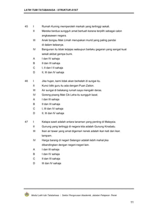 LATIH TUBI TATABAHASA : STRUKTUR AYAT
Modul Latih tubi Tatabahasa : Sektor Pengurusan Akademik, Jabatan Pelajaran Perak
11
45 I Rumah Kuning memperoleh markah yang tertinggi sekali.
II Mereka berdua sungguh amat bertuah kerana terpilih sebagai calon
angkasawan negara.
III Anak bongsu Mak Limah merupakan murid yang paling pandai
di dalam kelasnya.
IV Bangunan itu tidak terjejas walaupun berlaku gegaran yang sangat kuat
sekali akibat gempa bumi.
A I dan IV sahaja
B II dan III sahaja
C I, II dan I II sahaja
D II, III dan IV sahaja
46 I Jika hujan, kami tidak akan berkelah di sungai itu.
II Kunci bilik guru itu ada dengan Puan Zaiton.
III Air sungai di belakang rumah saya mengalir deras.
IV Goreng pisang Mak Cik Leha itu sungguh lazat.
A I dan III sahaja
B II dan III sahaja
C I, III dan IV sahaja
D II, III dan IV sahaja
47 I Kelapa sawit adalah antara tanaman yang penting di Malaysia.
II Gunung yang tertinggi di negara kita adalah Gunung Kinabalu.
III Ikan air tawar yang amat digemari nenek adalah ikan keli dan ikan
lampam.
IV Harga barang di negeri Selangor adalah lebih mahal jika
dibandingkan dengan negeri-negeri lain.
A I dan III sahaja
B I dan IV sahaja
C II dan III sahaja
D III dan IV sahaja
 