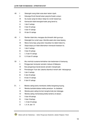 LATIH TUBI TATABAHASA : STRUKTUR AYAT
Modul Latih tubi Tatabahasa : Sektor Pengurusan Akademik, Jabatan Pelajaran Perak
12
48 I Setengah orang tidak suka akan ketam nipah.
II Keluarga Encik Kamal bukan pergi ke Kuala Lumpur.
III Ibu bukan pergi ke kebun tetapi ke rumah kawannya.
IV Kamarudin tidak terangkat kotak yang berat itu.
A I dan II sahaja
B II dan III sahaja
C II dan IV sahaja
D III dan IV sahaja
49 I Ramlan tidak tahu mengapa dia dimarahi oleh gurunya.
II Datanglah ke rumah saya bila-bila awak ada masa lapang.
III Mana-mana baju yang kotor masukkan ke dalam bakul itu.
IV Siapa-siapa pun tidak dibenarkan memasuki kawasan itu.
A I dan II sahaja
B II dan III sahaja
C I, II dan IV sahaja
D II, III dan IV sahaja
50 I Aku merindui suasana keindahan dan kedamaian di kampung.
II Penggunaan komputer semakin meluas di Malaysia.
III Kes penganiaya kanak-kanak semakin menjadi-jadi.
IV Pemulangan Yusri dari Jakarta disambut meriah oleh keluarganya.
A I dan II sahaja
B II dan III sahaja
C III dan IV sahaja
D II dan IV sahaja
51. I Mereka saling bantu-membantu ketika bergotong-royong.
II Mereka bertolak-tolakan ketika peraduan itu diadakan.
III Mereka patut saling hormat menghormati jiran tetangga.
IV Mereka saling memandang ketika bertemu di dewan.
A II dan IIII sahaja
B II dan IVsahaja
C I ,II dan III sahaja
D I, II, III, dan IV
 